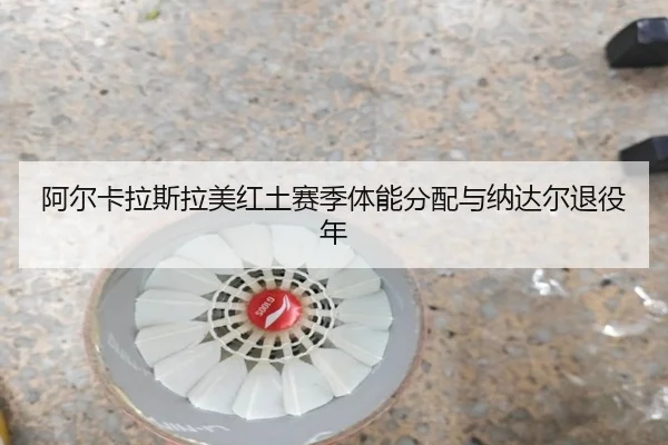 阿尔卡拉斯拉美红土赛季体能分配与纳达尔退役年