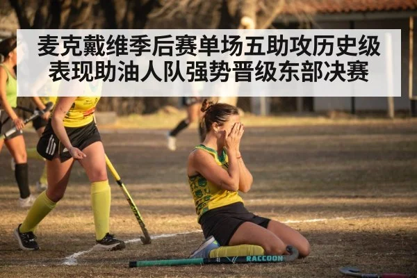麦克戴维季后赛单场五助攻历史级表现助油人队强势晋级东部决赛