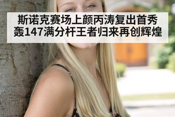 斯诺克赛场上颜丙涛复出首秀轰147满分杆王者归来再创辉煌