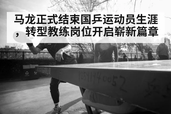 马龙正式结束国乒运动员生涯,转型教练岗位开启崭新篇章